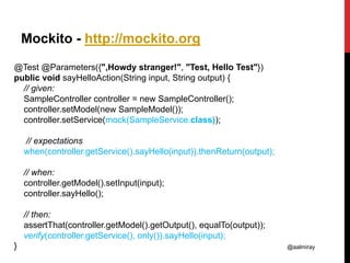 @aalmiray
Mockito - http://mockito.org
@Test @Parameters({",Howdy stranger!", "Test, Hello Test"})
public void sayHelloAction(String input, String output) {
// given:
SampleController controller = new SampleController();
controller.setModel(new SampleModel());
controller.setService(mock(SampleService.class));
// expectations
when(controller.getService().sayHello(input)).thenReturn(output);
// when:
controller.getModel().setInput(input);
controller.sayHello();
// then:
assertThat(controller.getModel().getOutput(), equalTo(output));
verify(controller.getService(), only()).sayHello(input);
}
 