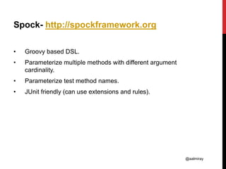 @aalmiray
Spock- http://spockframework.org
• Groovy based DSL.
• Parameterize multiple methods with different argument
cardinality.
• Parameterize test method names.
• JUnit friendly (can use extensions and rules).
 