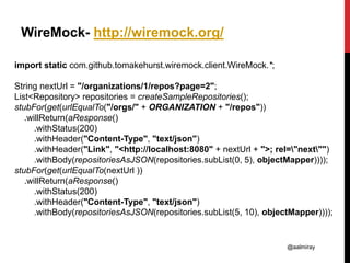 @aalmiray
WireMock- http://wiremock.org/
import static com.github.tomakehurst.wiremock.client.WireMock.*;
String nextUrl = "/organizations/1/repos?page=2";
List<Repository> repositories = createSampleRepositories();
stubFor(get(urlEqualTo("/orgs/" + ORGANIZATION + "/repos"))
.willReturn(aResponse()
.withStatus(200)
.withHeader("Content-Type", "text/json")
.withHeader("Link", "<http://localhost:8080" + nextUrl + ">; rel="next"")
.withBody(repositoriesAsJSON(repositories.subList(0, 5), objectMapper))));
stubFor(get(urlEqualTo(nextUrl ))
.willReturn(aResponse()
.withStatus(200)
.withHeader("Content-Type", "text/json")
.withBody(repositoriesAsJSON(repositories.subList(5, 10), objectMapper))));
 