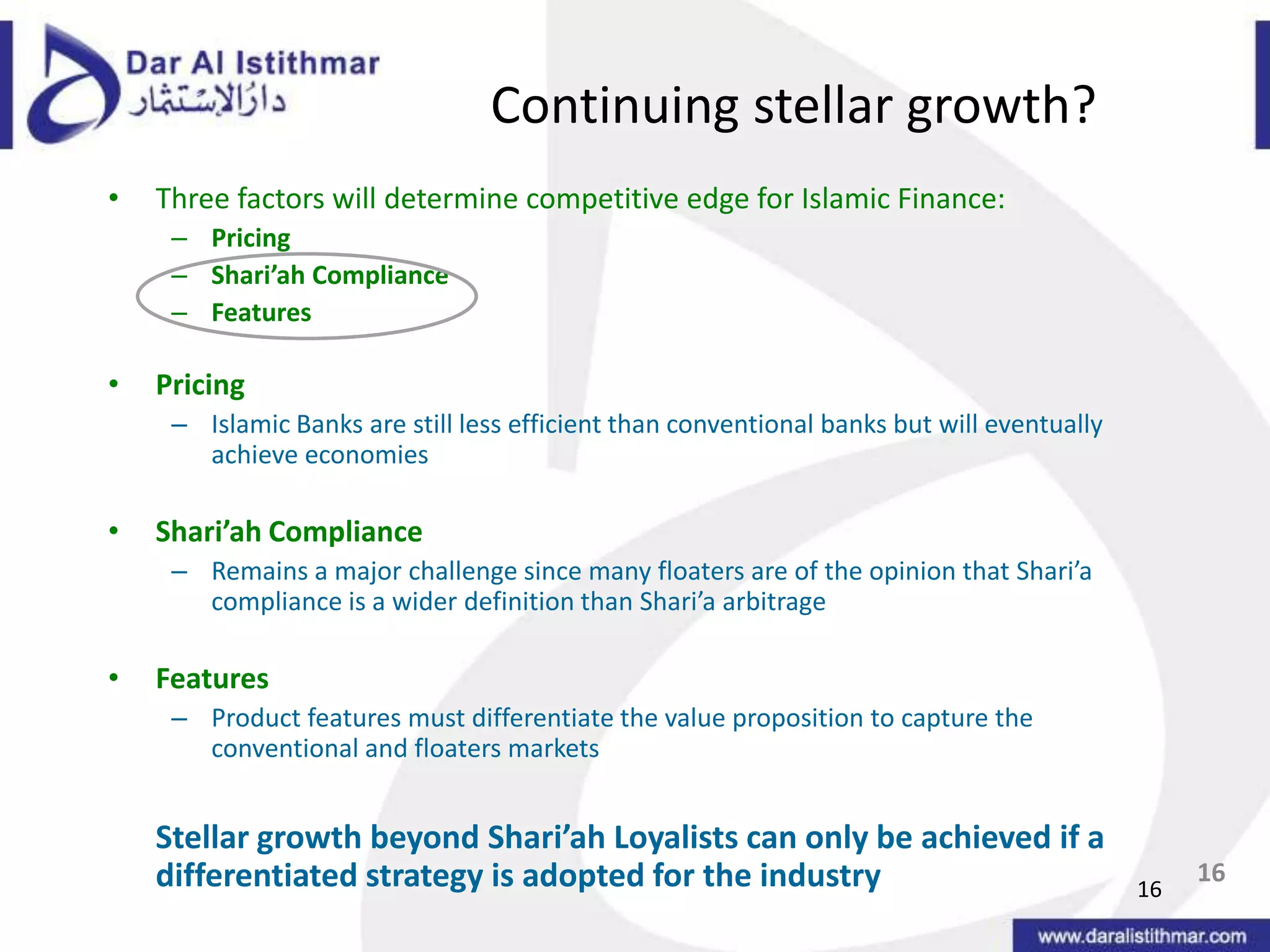 1616Continuing stellar growth?Three factors will determine competitive edge for Islamic Finance:PricingShari’ah ComplianceFeaturesPricingIslamic Banks are still less efficient than conventional banks but will eventually achieve economiesShari’ah ComplianceRemains a major challenge since many floaters are of the opinion that Shari’a compliance is a wider definition than Shari’a arbitrageFeaturesProduct features must differentiate the value proposition to capture the conventional and floaters markets	Stellar growth beyond Shari’ah Loyalists can only be achieved if a differentiated strategy is adopted for the industry