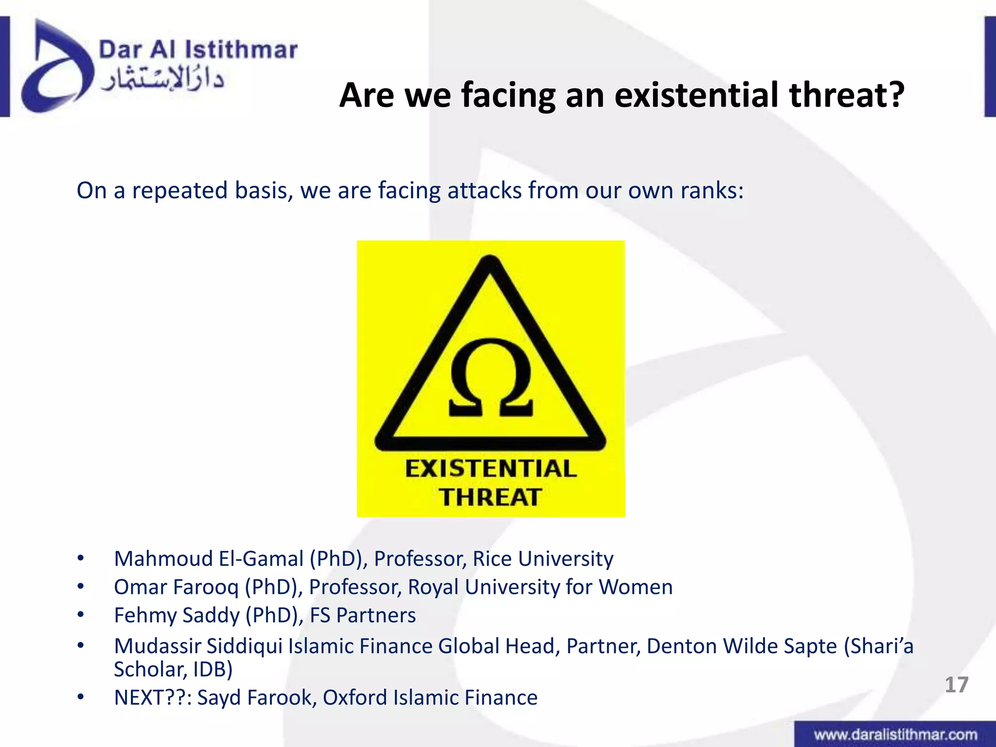 Are we facing an existential threat?On a repeated basis, we are facing attacks from our own ranks:Mahmoud El-Gamal (PhD), Professor, Rice University Omar Farooq (PhD), Professor, Royal University for WomenFehmySaddy (PhD), FS PartnersMudassirSiddiqui Islamic Finance Global Head, Partner, Denton Wilde Sapte(Shari’a Scholar, IDB) NEXT??: Sayd Farook, Oxford Islamic Finance17