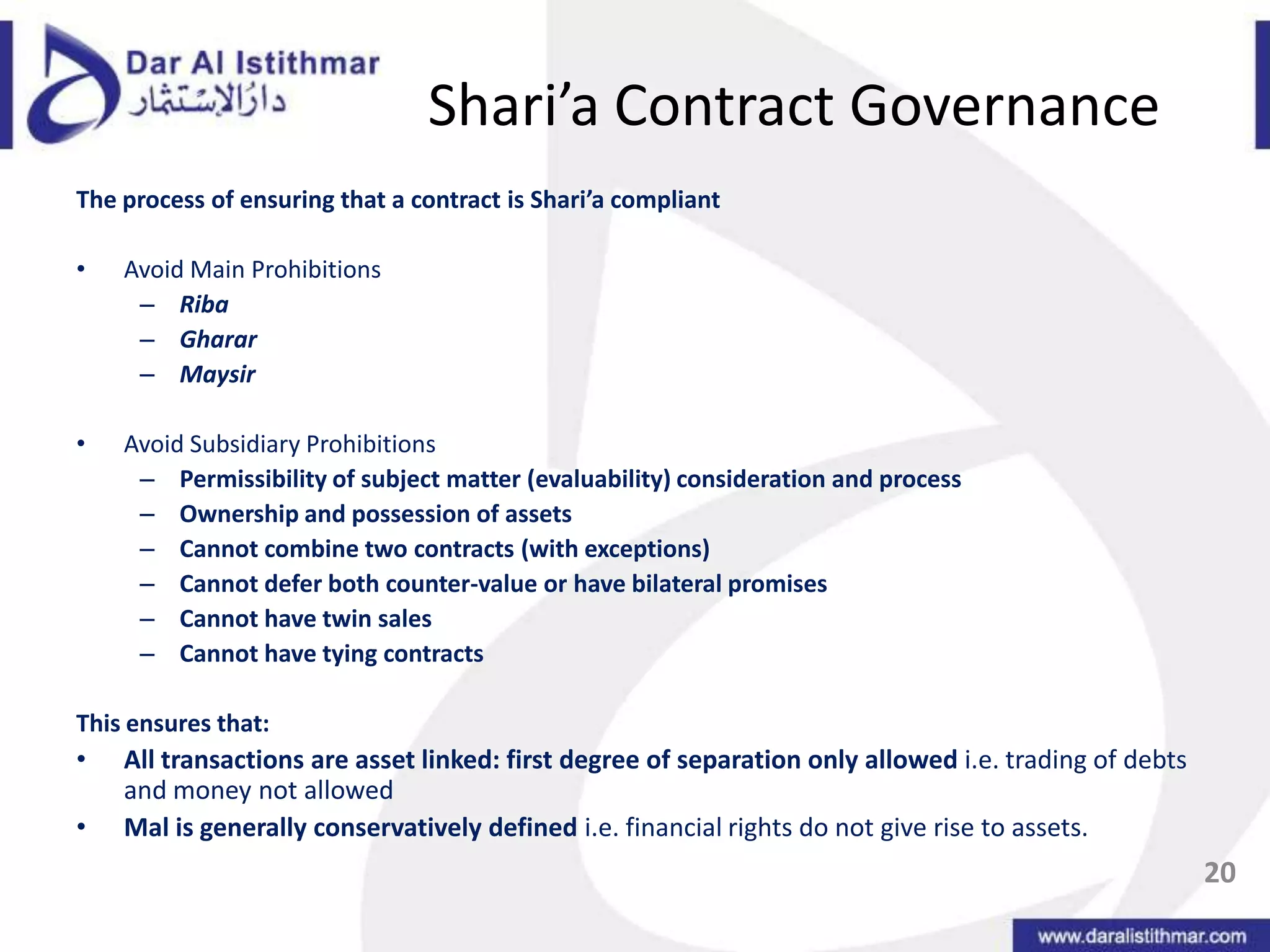 Shari’a Contract GovernanceThe process of ensuring that a contract is Shari’a compliantAvoid Main ProhibitionsRibaGhararMaysirAvoid Subsidiary ProhibitionsPermissibility of subject matter (evaluability) consideration and processOwnership and possession of assetsCannot combine two contracts (with exceptions)Cannot defer both counter-value or have bilateral promisesCannot have twin salesCannot have tying contractsThis ensures that:All transactions are asset linked: first degree of separation only allowed i.e. trading of debts and money not allowedMal is generally conservatively defined i.e. financial rights do not give rise to assets.20