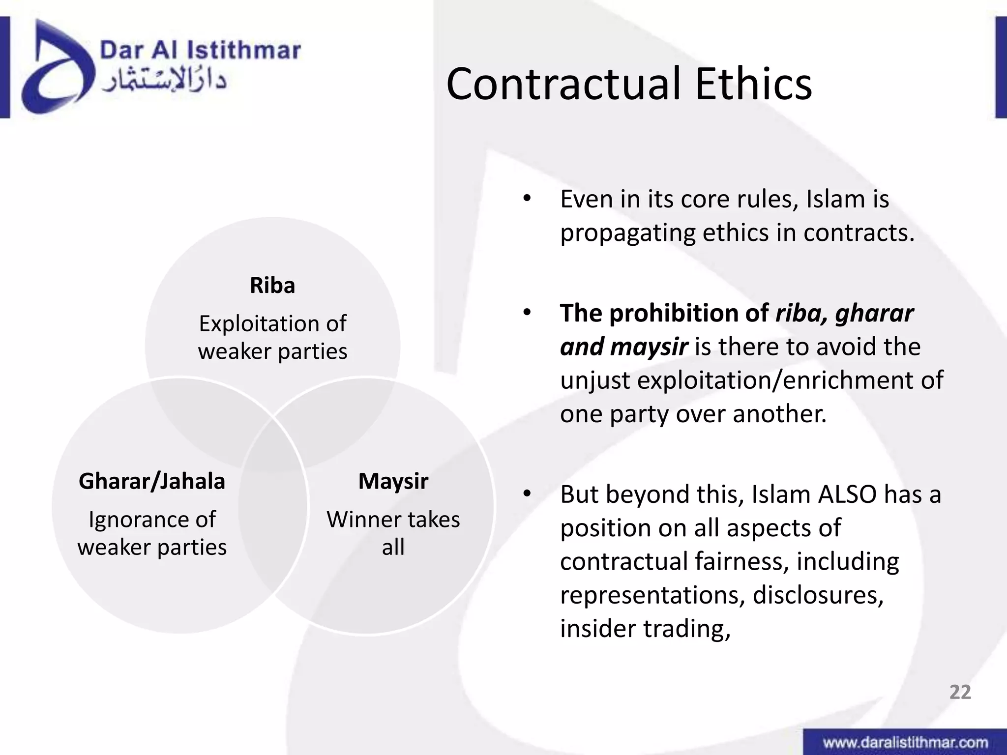 Contractual EthicsEven in its core rules, Islam is propagating ethics in contracts.The prohibition of riba, gharar and maysiris there to avoid the unjust exploitation/enrichment of one party over another.But beyond this, Islam ALSO has a position on all aspects of contractual fairness, including representations, disclosures, insider trading, 22