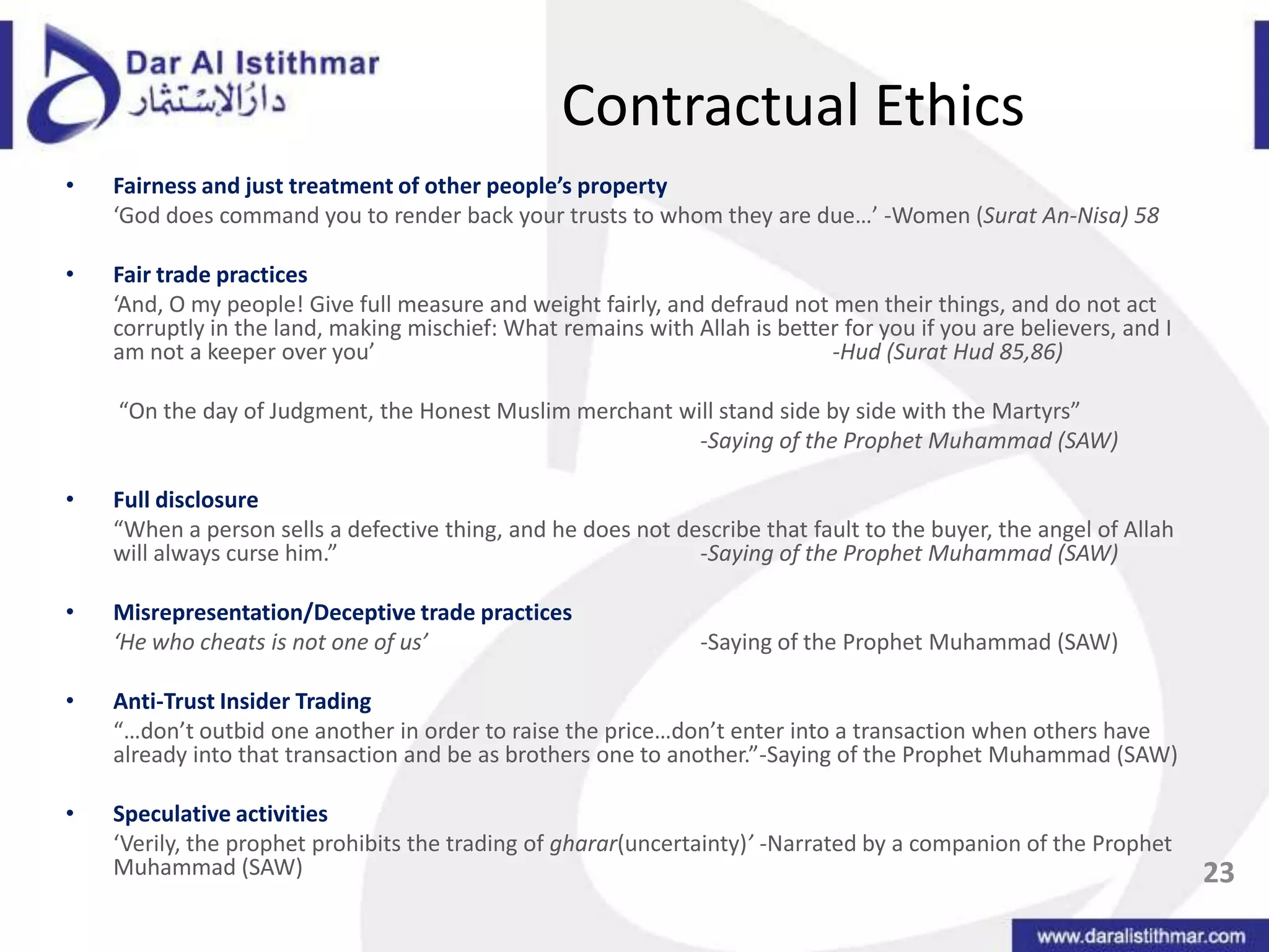 Contractual EthicsFairness and just treatment of other people’s property‘God does command you to render back your trusts to whom they are due…’ -Women (Surat An-Nisa) 58Fair trade practices‘And, O my people! Give full measure and weight fairly, and defraud not men their things, and do not act corruptly in the land, making mischief: What remains with Allah is better for you if you are believers, and I am not a keeper over you’ 				 -Hud (SuratHud 85,86)	 “On the day of Judgment, the Honest Muslim merchant will stand side by side with the Martyrs”  						-Saying of the Prophet Muhammad (SAW)Full disclosure“When a person sells a defective thing, and he does not describe that fault to the buyer, the angel of Allah will always curse him.”			-Saying of the Prophet Muhammad (SAW)Misrepresentation/Deceptive trade practices‘He who cheats is not one of us’ 			-Saying of the Prophet Muhammad (SAW)Anti-Trust Insider Trading“…don’t outbid one another in order to raise the price…don’t enter into a transaction when others have already into that transaction and be as brothers one to another.”-Saying of the Prophet Muhammad (SAW)Speculative activities‘Verily, the prophet prohibits the trading of gharar(uncertainty)’ -Narrated by a companion of the Prophet Muhammad (SAW)23