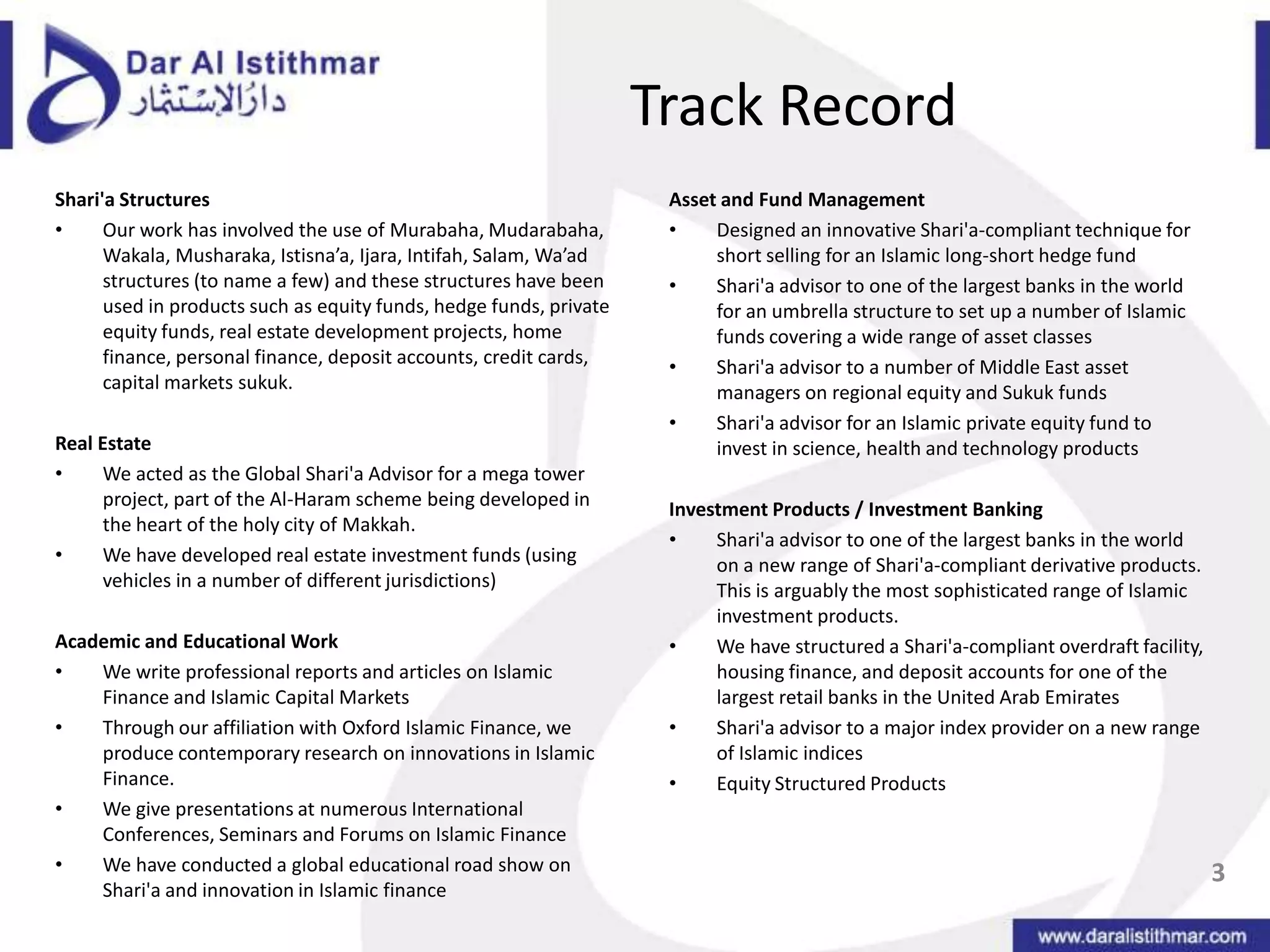 Track RecordShari'a StructuresOur work has involved the use of Murabaha, Mudarabaha, Wakala, Musharaka, Istisna’a, Ijara, Intifah, Salam, Wa’ad structures (to name a few) and these structures have been used in products such as equity funds, hedge funds, private equity funds, real estate development projects, home finance, personal finance, deposit accounts, credit cards, capital markets sukuk.  Real EstateWe acted as the Global Shari'a Advisor for a mega tower project, part of the Al-Haram scheme being developed in the heart of the holy city of Makkah.We have developed real estate investment funds (using vehicles in a number of different jurisdictions) Academic and Educational WorkWe write professional reports and articles on Islamic Finance and Islamic Capital MarketsThrough our affiliation with Oxford Islamic Finance, we produce contemporary research on innovations in Islamic Finance.We give presentations at numerous International Conferences, Seminars and Forums on Islamic FinanceWe have conducted a global educational road show on Shari'a and innovation in Islamic finance Asset and Fund ManagementDesigned an innovative Shari'a-compliant technique for short selling for an Islamic long-short hedge fundShari'a advisor to one of the largest banks in the world for an umbrella structure to set up a number of Islamic funds covering a wide range of asset classesShari'a advisor to a number of Middle East asset managers on regional equity and Sukuk fundsShari'a advisor for an Islamic private equity fund to invest in science, health and technology products  Investment Products / Investment BankingShari'a advisor to one of the largest banks in the world on a new range of Shari'a-compliant derivative products. This is arguably the most sophisticated range of Islamic investment products. We have structured a Shari'a-compliant overdraft facility, housing finance, and deposit accounts for one of the largest retail banks in the United Arab EmiratesShari'a advisor to a major index provider on a new range of Islamic indicesEquity Structured Products3