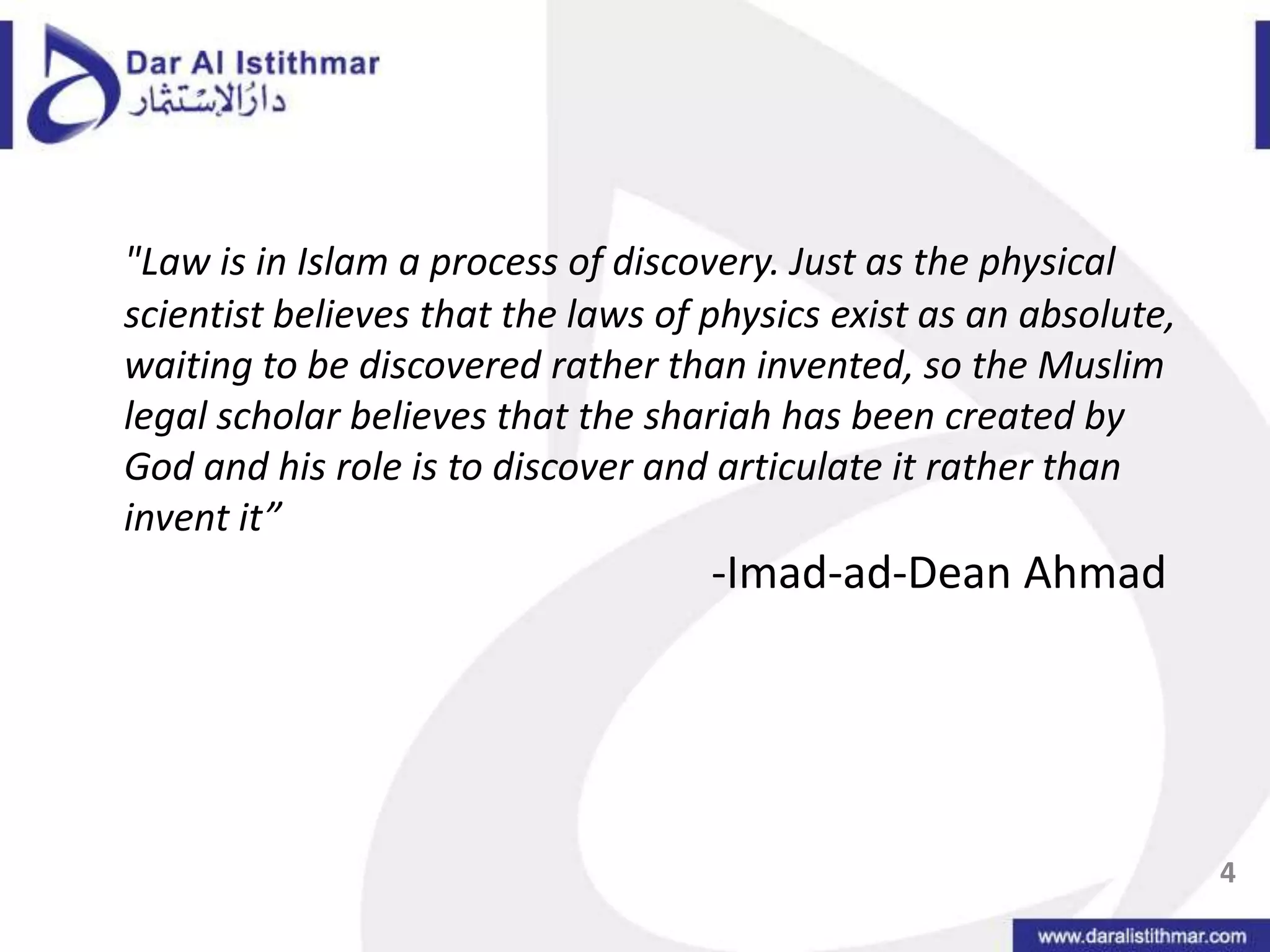 "Law is in Islam a process of discovery. Just as the physical scientist believes that the laws of physics exist as an absolute, waiting to be discovered rather than invented, so the Muslim legal scholar believes that the shariah has been created by God and his role is to discover and articulate it rather than invent it”					-Imad-ad-Dean Ahmad 4