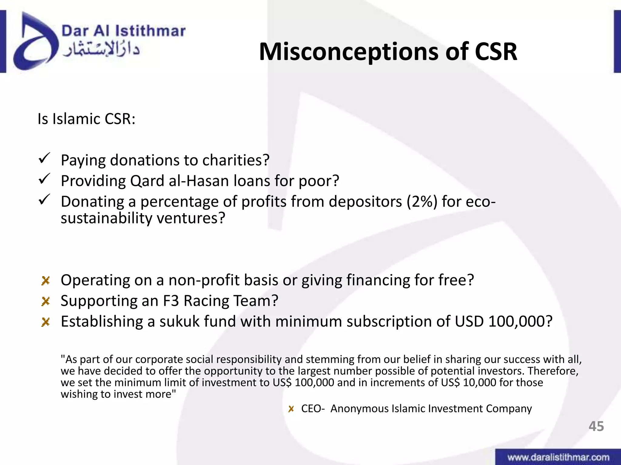 CSR and AAOIFI43Series of studies verified that there was a disjoint between the perceived ethical stance of IFIs and the reality of the IFIsMaali, Casson and Napier (2003)Farook and Lanis (2004)Beydoun and Willett (2000)Studies suggested that Islamic banks were attempting to PORTRAY themselves as Islamic  or socially responsible through Islamic art inclined annual report disclosures without necessarily following the substantive content.There is a LACK OF CONCEPTUAL UNDERSTANDING OF WHAT SOCIAL RESPONSIBILITY IS!