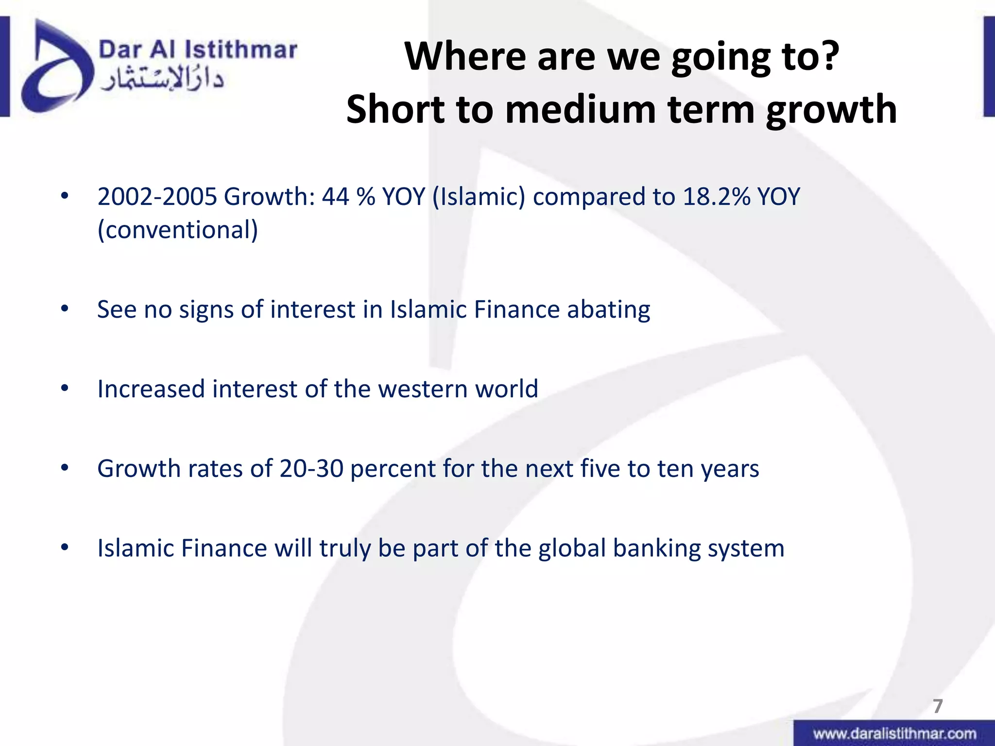 Where are we going to? Short to medium term growth 2002-2005 Growth: 44 % YOY (Islamic) compared to 18.2% YOY (conventional)See no signs of interest in Islamic Finance abatingIncreased interest of the western worldGrowth rates of 20-30 percent for the next five to ten yearsIslamic Finance will truly be part of the global banking system7