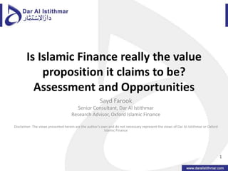 Is Islamic Finance really the value proposition it claims to be? Assessment and Opportunities Sayd Farook Senior Consultant, Dar Al Istithmar Research Advisor, Oxford Islamic Finance Disclaimer: The views presented herein are the author’s own and do not necessary represent the views of Dar Al-Istithmar or Oxford Islamic Finance 1 