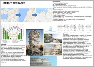 Information:
Project name :Beirut Terraces
By : Herzog & De Meuron
Type : Residential apartment and commercial
Price : Residential 7000$ to 12500$ per sqft & commercial 1200$ to 15000$ per
sqft
Site Area: 4’422sqm
Building Footprint: 4’273sqm (base) 2’884sqm (tower
Building Dimensions: Base 65,90m x 66,20m
Tower: 53,70m x 53,70m / 177 x 177ft
Height: 119,62m / 392ft
Gross Floor Area (GF): 100’700sqm (incl. basement + terraces) / 1083934sqft
Relation GV/GF: 3.07
Number of Levels 26 (+1 Plant Level on Roof / +6 Underground)
Density:1469 people / acer
Climate :
•Beirut has a hot summer Mediterranean climate
•Autumn and spring are warm, winter is mild and
rainy, and summer can be virtually rainless.
August is considered the only really hot muggy
month
•January and February are the coldest months,
The prevailing wind during the afternoon and
evening is from the west (onshore, blowing in from
the Mediterranean); at night it reverses to
offshore, blowing from the land out to sea
•The average annual rainfall is 825 millimetres
(32.5 in), with the majority falling in winter, autumn
and spring
Concept:
•The concept of Beirut Terraces is based on five principles
•Indoor-outdoor : The building is a 116 meter tall
multilayered high rise. Its stratified structure is
differentiated by the individual residences set back or
forward to allow for terraces and overhangs, light and
shadow, and places of shelter and exposure.
•layers and terraces : The moderate climate of Beirut is
certainly one of the city’s biggest assets, Each apartment’s
indoor and outdoor spaces merge, and in this way the
terraces become integral to everyday living.
•vegetation and architecture ,views and privacy:
Throughout the building’s terraces plantings create
vegetated screens, which simultaneously provide shade,
but, more importantly, the necessary level of privacy
between the individual apartment’s terraces
light and identity. Wherever needed, perforations mediate
the levels of light and solar exposure. Their density, shape,
and shadows generate an unmistakable pattern.
 