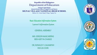 Basic Education Information System
Learner’s Information System
GENERAL ASSEMBLY
MR.GERZONMASCARIÑAS
BEIS ASSTIN-CHARGE
DR. RONALDF. CAGAMPAN
SHSLISCOOR
RepublicofthePhilippines
Department ofEducation
National Capital Region
Schools Division Office of Taguig City and Pateros
SIGNAL VILLAGE NATIONAL HIGH SCHOOL
Ballecer St., Central Signal Village, Taguig City
 