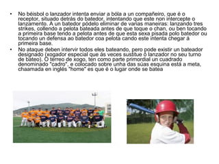 No béisbol o lanzador intenta enviar a bóla a un compañeiro, que é o receptor, situado detrás do batedor, intentando que este non intercepte o lanzamento. A un batedor pódelo eliminar de varias maneiras: lanzando tres strikes, collendo a pelota bateada antes de que toque o chan, ou ben tocando a primeira base tendo a pelota antes de que esta sexa pisada polo batedor ou tocando un defensa ao batedor coa pelota cando este intenta chegar á primeira base. No ataque deben intervir todos eles bateando, pero pode existir un bateador designado (xogador especial que ás veces sustitue ó lanzador no seu turno de bateo). O terreo de xogo, ten como parte primordial un cuadrado denominado "cadro", e colocado sobre unha das súas esquina está a meta, chaamada en inglés "home" es que é o lugar onde se batea 