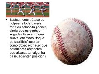 Basicamente trátase de golpear a bola o máis forte ou colocada posible, ainda que nalgunhas xogadas faise un toque suave, chamado "toque de sacrificio" que ten como obxectivo facer que bateadores anteriores que alcanzaran algunha base, adianten posicións  