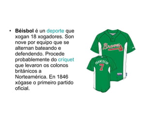 Béisbol  é un  deporte  que xogan 18 xogadores. Son nove por equipo que se alternan bateando e defendendo. Procede probablemente do  críquet  que levaron os colonos británicos a Norteamérica. En 1846 xógase o primeiro partido oficial. 