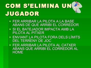 COM S’ELIMINA UN JUGADOR FER ARRIBAR LA PILOTA A LA BASE ABANS DE QUE ARRIBI EL CORREDOR SI EL BATEJADOR IMPACTA AMB LA PILOTA AL PITXER ENVIANT LA PILOTA FORA DELS LÍMITS DEL TERRENY DE JOC FER ARRIBAR LA PILOTA AL CATXER ABANS QUE ARRIBI EL CORREDOR AL HOME 
