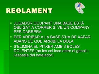 REGLAMENT JUGADOR OCUPANT UNA BASE ESTÀ OBLIGAT A CORRER SI VE UN COMPANY PER DARRERA PER ARRIBAR A LA BASE S’HA DE XAFAR ABANS DE QUE ARRIBI LA BOLA S’ELIMINA EL PITXER AMB 3 BOLES DOLENTES (no les col.loca entre el genoll i l’espatlla del batejador) 
