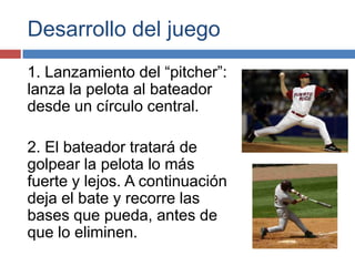 Desarrollo del juego
1. Lanzamiento del “pitcher”:
lanza la pelota al bateador
desde un círculo central.

2. El bateador tratará de
golpear la pelota lo más
fuerte y lejos. A continuación
deja el bate y recorre las
bases que pueda, antes de
que lo eliminen.
 