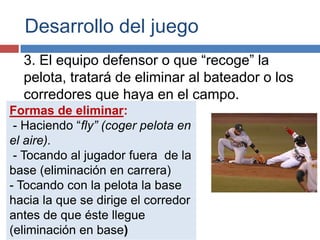 Desarrollo del juego
  3. El equipo defensor o que “recoge” la
  pelota, tratará de eliminar al bateador o los
  corredores que haya en el campo.
Formas de eliminar:
 - Haciendo “fly” (coger pelota en
el aire).
 - Tocando al jugador fuera de la
base (eliminación en carrera)
- Tocando con la pelota la base
hacia la que se dirige el corredor
antes de que éste llegue
(eliminación en base)
 