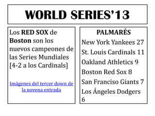 WORLD SERIES’13
Los RED SOX de
Boston son los
nuevos campeones de
las Series Mundiales
[4-2 a los Cardinals]
Imágenes del tercer down de
la novena entrada

PALMARÉS
New York Yankees 27
St. Louis Cardinals 11
Oakland Athletics 9
Boston Red Sox 8
San Franciso Giants 7
Los Ángeles Dodgers
6

 