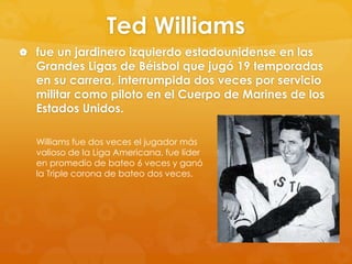 Ted Williams
 fue un jardinero izquierdo estadounidense en las

Grandes Ligas de Béisbol que jugó 19 temporadas
en su carrera, interrumpida dos veces por servicio
militar como piloto en el Cuerpo de Marines de los
Estados Unidos.
Williams fue dos veces el jugador más
valioso de la Liga Americana, fue líder
en promedio de bateo 6 veces y ganó
la Triple corona de bateo dos veces.

 
