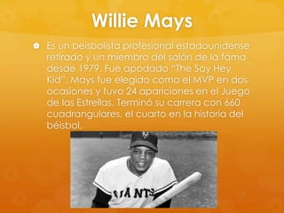 Willie Mays
 Es un beisbolista profesional estadounidense

retirado y un miembro del salón de la fama
desde 1979. Fue apodado “The Say Hey
Kid”. Mays fue elegido como el MVP en dos
ocasiones y tuvo 24 apariciones en el Juego
de las Estrellas. Terminó su carrera con 660
cuadrangulares, el cuarto en la historia del
béisbol.

 