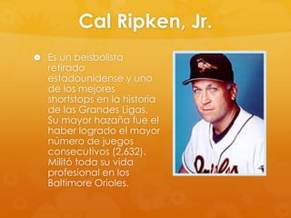 Cal Ripken, Jr.
 Es un beisbolista

retirado
estadounidense y uno
de los mejores
shortstops en la historia
de las Grandes Ligas.
Su mayor hazaña fue el
haber logrado el mayor
número de juegos
consecutivos (2,632).
Militó toda su vida
profesional en los
Baltimore Orioles.

 