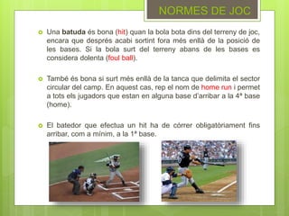 NORMES DE JOC
 Una batuda és bona (hit) quan la bola bota dins del terreny de joc,
encara que després acabi sortint fora més enllà de la posició de
les bases. Si la bola surt del terreny abans de les bases es
considera dolenta (foul ball).
 També és bona si surt més enllà de la tanca que delimita el sector
circular del camp. En aquest cas, rep el nom de home run i permet
a tots els jugadors que estan en alguna base d’arribar a la 4ª base
(home).
 El batedor que efectua un hit ha de córrer obligatòriament fins
arribar, com a mínim, a la 1ª base.
 