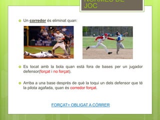  Un corredor és eliminat quan:
 Es tocat amb la bola quan està fora de bases per un jugador
defensor(forçat i no forçat).
 Arriba a una base després de què la toqui un dels defensor que té
la pilota agafada, quan és corredor forçat.
FORÇAT= OBLIGAT A CÓRRER
NORMES DE
JOC
 