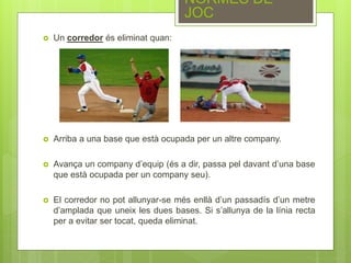  Un corredor és eliminat quan:
 Arriba a una base que està ocupada per un altre company.
 Avança un company d’equip (és a dir, passa pel davant d’una base
que està ocupada per un company seu).
 El corredor no pot allunyar-se més enllà d’un passadís d’un metre
d’amplada que uneix les dues bases. Si s’allunya de la línia recta
per a evitar ser tocat, queda eliminat.
NORMES DE
JOC
 