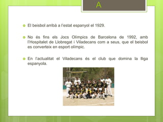  El beisbol arribà a l’estat espanyol el 1929.
 No és fins els Jocs Olímpics de Barcelona de 1992, amb
l’Hospitalet de Llobregat i Viladecans com a seus, que el beisbol
es converteix en esport olímpic.
 En l’actualitat el Viladecans és el club que domina la lliga
espanyola.
A
 