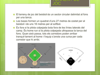  El terreny de joc del beisbol és un sector circular delimitat al fons
per una tanca.
 Les bases formen un quadrat d’uns 27 metres de costat per al
beisbol i de uns 18 metres per al softbol.
 És fora si la pilota colpejada bota fora de les línies laterals del
camp. És home run si la pilota colpejada ultrapassa la tanca del
fons. Quan això passa, tots els corredors poden arribar
tranquil·lament al home i l’equip s’anota una cursa per cada
corredor que hi arribi.
TERRENY DE
JOC
 