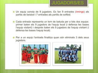  Un equip consta de 9 jugadors. Es fan 9 entrades (innings) als
partits de beisbol i 7 entrades als partits de softbol.
 Cada entrada representa un torn de batuda per a tots dos equips:
primer baten els 9 jugadors de l’equip local (i defensa les bases
l’equip visitant) i després baten els 9 jugadors de l’equip visitant (i
defensa les bases l’equip local).
 Per a un equip l’entrada finalitza quan són eliminats 3 dels seus
jugadors.
JUGADORS/ES
 