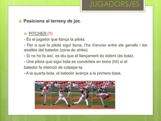 Posicions al terreny de joc.
 PITCHER (1)
- És el jugador que llança la pilota.
- Per a què la pilota sigui bona, l’ha d’enviar entre els genolls i les
aixelles del batedor (zona de strike).
- Si no ho fa així, es diu que el llançament és dolent (és bola).
- Una pilota que sigui bola es converteix en bona (hit) si el
batedor fa intenció de colpejar-la.
- A la quarta bola, el batedor avança a la primera base.
 
