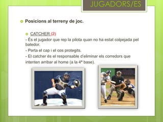  Posicions al terreny de joc.
 CATCHER (2)
- És el jugador que rep la pilota quan no ha estat colpejada pel
batedor.
- Porta el cap i el cos protegits.
- El catcher és el responsable d’eliminar els corredors que
intenten arribar al home (a la 4ª base).
 