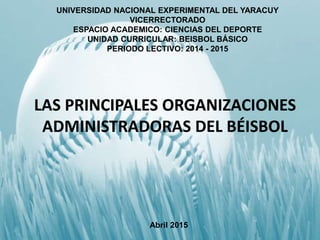LAS PRINCIPALES ORGANIZACIONES
ADMINISTRADORAS DEL BÉISBOL
UNIVERSIDAD NACIONAL EXPERIMENTAL DEL YARACUY
VICERRECTORADO
ESPACIO ACADEMICO: CIENCIAS DEL DEPORTE
UNIDAD CURRICULAR: BEISBOL BÁSICO
PERIODO LECTIVO: 2014 - 2015
Abril 2015
 