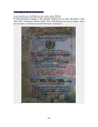 115
m a r t e s , 2 1 d e o c t u b r e d e 2 0 1 4
Los mejores Árbitros de este año 2014
2º Reconocimiento seguido a dos grandes Árbitros de Los Altos Mirandinos. Raul
"Mac Perro" Gonzalez y Wilmer "papa" Peña. Felicitaciones de nuevos amigos. Ahora
los reconoció La Alcaldía de nuestro Municipio Guaicaipuro.
 