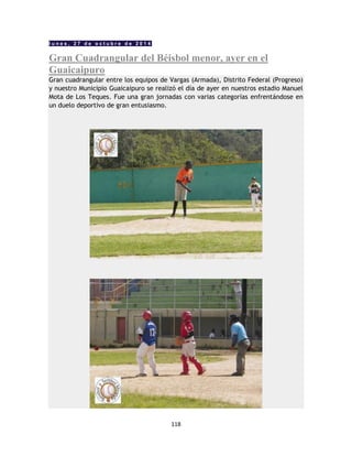 118
l u n e s , 2 7 d e o c t u b r e d e 2 0 1 4
Gran Cuadrangular del Béisbol menor, ayer en el
Guaicaipuro
Gran cuadrangular entre los equipos de Vargas (Armada), Distrito Federal (Progreso)
y nuestro Municipio Guaicaipuro se realizó el día de ayer en nuestros estadio Manuel
Mota de Los Teques. Fue una gran jornadas con varias categorías enfrentándose en
un duelo deportivo de gran entusiasmo.
 