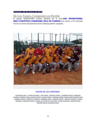 11
d o m i n g o , 2 6 d e e n e r o d e 2 0 1 4
De Los Teques, Campeones en Florida
El equipo VENEZOLANO dueños absoluto de la copa AAU INTENATIONAL
MEN´S FASTPITCH CHAMPIONS 2014 EN FLORIDA tras vencer a NY Gremlins
4x3.En el centro del diamante Erick Urbaneja pitcher campeón.
ROSTER DE LOS CAMPEONES:
SOLORZANO JOSE , LLOVERA EDUARDO , LIMA JORGE , GONZALEZ PEDRO , CARABAÑO MIGUEL, MANRIQUE
RICARDO, CABRERA CESAR, AZOCAR CARLOS, VASQUEZ CESAR , URBANEJA DANIEL PARRA HENRY,OROPEZA JOAN
, CABRERA CARLOS , BARRETO FLORENCIO , URBANEJA ERICK , MORALES MIGUEL , MENDOZA GERMAN , MOISES
URBANEJA , GONZALEZ FREEDY , RANGEL ALI.TECNICOS: DIAZ JOAN , JACKEL GONZALEZ , ARENAS PEDRO,
BRICEÑO MIGUEL, ARMANDO PEREZ.
 