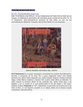 12
j u e v e s , 3 0 d e e n e r o d e 2 0 1 4
El IV Parlamento regresa.
Este 14 de febrero a las 6:00 pm , en las instalaciones del Teatro Emma Soler de Los
Teques, se celebrará el reencuentro del recordado grupo musical de los años 70´, el
IV Parlamento. Esta información es exclusiva de este editor, ya que me fue
suministrada por Deliyohan Toussaint, hija de Elia Infante (1ra voz del grupo).
BREVE RESEÑA HISTORICA DEL GRUPO
El IV Parlamento fue un grupo venezolano, proveniente de nuestros Atos Mirandinos,
formado a comienzos de los años 70s y cuyos integrantes fueron: Eira Infante
(primera voz), María Yánez (segunda voz), Jesús Caicedo (órgano), Gustavo Caicedo
(bajo), Carlos Blanco (batería) y Genaro Fehr (cuatro) (este último ya fallecido). Su
estilo musical se enmarcó dentro de las corrientes pop, dando fuerte peso a las
baladas y con un sonido en el cual predominaba el uso del órgano y del cuatro.
Editaron el álbum Pobrecito en 1971, obteniendo un gran éxito con el tema que le dio
título al disco, al cual lograron convertir en un clásico dentro de la historia musical
venezolana y latinoamericana.
 