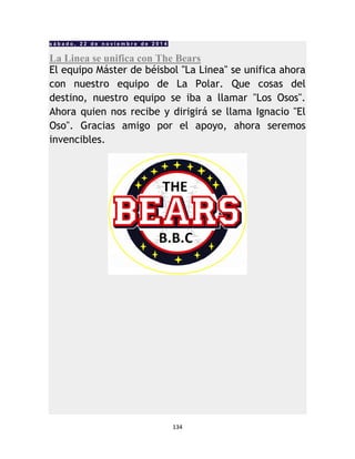 134
s á b a d o , 2 2 d e n o v i e m b r e d e 2 0 1 4
La Linea se unifica con The Bears
El equipo Máster de béisbol "La Linea" se unifica ahora
con nuestro equipo de La Polar. Que cosas del
destino, nuestro equipo se iba a llamar "Los Osos".
Ahora quien nos recibe y dirigirá se llama Ignacio "El
Oso". Gracias amigo por el apoyo, ahora seremos
invencibles.
 