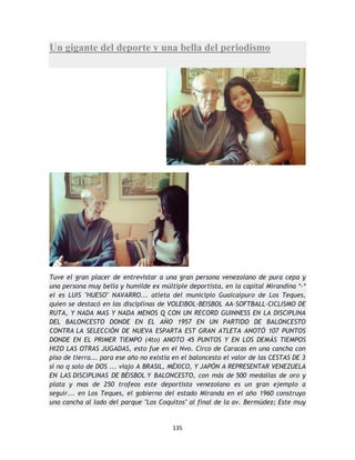 135
Un gigante del deporte y una bella del periodismo
Tuve el gran placer de entrevistar a una gran persona venezolano de pura cepa y
una persona muy bella y humilde ex múltiple deportista, en la capital Mirandina *-*
el es LUIS "HUESO" NAVARRO... atleta del municipio Guaicaipuro de Los Teques,
quien se destacó en las disciplinas de VOLEIBOL-BEISBOL AA-SOFTBALL-CICLISMO DE
RUTA, Y NADA MAS Y NADA MENOS Q CON UN RECORD GUINNESS EN LA DISCIPLINA
DEL BALONCESTO DONDE EN EL AÑO 1957 EN UN PARTIDO DE BALONCESTO
CONTRA LA SELECCIÓN DE NUEVA ESPARTA EST GRAN ATLETA ANOTÓ 107 PUNTOS
DONDE EN EL PRIMER TIEMPO (4to) ANOTO 45 PUNTOS Y EN LOS DEMÁS TIEMPOS
HIZO LAS OTRAS JUGADAS, esto fue en el Nvo. Circo de Caracas en una cancha con
piso de tierra... para ese año no existía en el baloncesto el valor de las CESTAS DE 3
si no q solo de DOS ... viajo A BRASIL, MÉXICO, Y JAPÓN A REPRESENTAR VENEZUELA
EN LAS DISCIPLINAS DE BÉISBOL Y BALONCESTO, con más de 500 medallas de oro y
plata y mas de 250 trofeos este deportista venezolano es un gran ejemplo a
seguir... en Los Teques, el gobierno del estado Miranda en el año 1960 construyo
una cancha al lado del parque "Los Coquitos" al final de la av. Bermúdez; Este muy
 