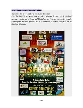 137
m i é r c o l e s , 2 6 d e n o v i e m b r e d e 2 0 1 4
Béisbol de Los Artista en Los Teques
Este domingo 30 de Noviembre de 2014 a partir de las 9 de la mañana
se estará realizando el juego del Béisbol de Los Artistas en nuestro estadio
Guaicaipuro. Entrada general 100 Bs.F asiste con tu familia y disfruta de un
domingo diferente.
 
