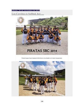 138
s á b a d o , 2 9 d e n o v i e m b r e d e 2 0 1 4
Los Cerritos es Softbol, hoy.....
Piratas le gano hoy al equipo de Servitrans, enrumbado a un nuevo campeonato.
 