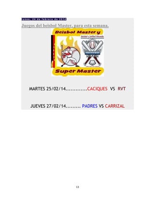13
l u n e s , 2 4 d e f e b r e r o d e 2 0 1 4
Juegos del beisbol Master, para esta semana.
MARTES 25/02/14.............CACIQUES VS RVT
JUEVES 27/02/14......... PADRES VS CARRIZAL
 