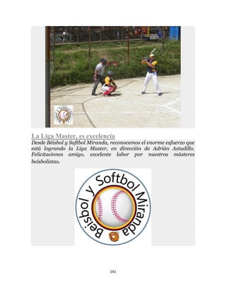 141
La Liga Master, es excelencia
Desde Béisbol y Softbol Miranda, reconocemos el enorme esfuerzo que
está logrando la Liga Master, en dirección de Adrián Astudillo.
Felicitaciones amigo, excelente labor por nuestros másteres
beisbolistas.
 