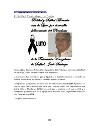 152
s á b a d o , 2 7 d e d i c i e m b r e d e 2 0 1 4
El Softbol Venezolano, de Duelo
(Caracas, 27 de diciembre. Noticias24) .- El presidente de la Federación Venezolana de Softbol,
Jesús Suniaga, falleció hoy a causa de un paro respiratorio.
La información fue suministrada por la diputada a la Asamblea Nacional y exministra de
deporte, Victoria Mata, a través de su cuenta en la red social Twitter.
Suniaga ejercía la presidencia del mayor ente del softbol nacional desde 1987. Algunos de sus
mayores logros fueron la clasificación de las selecciones nacionales a los Juegos Olímpicos de
Beijing 2006, el Mundial de Softbol Femenino que se realizara en el país en 2010 y el
campeonato que obtuvo este año el equipo criollo masculino en los Juegos Centroamericanos
y del Caribe Veracruz 2014.
El dirigente padecía de cáncer.
 