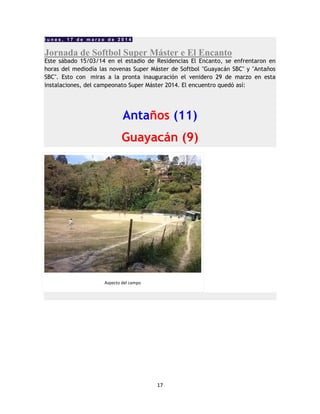 17
l u n e s , 1 7 d e m a r z o d e 2 0 1 4
Jornada de Softbol Super Máster e El Encanto
Este sábado 15/03/14 en el estadio de Residencias El Encanto, se enfrentaron en
horas del mediodía las novenas Super Máster de Softbol "Guayacán SBC" y "Antaños
SBC". Esto con miras a la pronta inauguración el venidero 29 de marzo en esta
instalaciones, del campeonato Super Máster 2014. El encuentro quedó así:
Antaños (11)
Guayacán (9)
Aspecto del campo
 