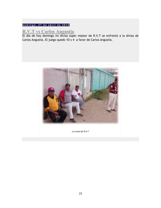 23
d o m i n g o , 2 7 d e a b r i l d e 2 0 1 4
R.V.T vs Carlos Angustia
El día de hoy domingo mi divisa súper máster de R.V.T se enfrentó a la divisa de
Carlos Angustia. El juego quedo 10 x 4 a favor de Carlos Angustia.
La cueva de R.V.T
 