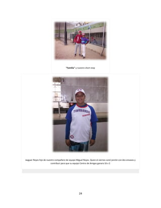 24
"Familia" y nuestro short stop
Jayguer Reyes hijo de nuestro compañero de equipo Miguel Reyes. Quien el viernes sonó jonrón con dos envases y
contribuir para que su equipo Centro de Amigos ganara 16 x 2
 