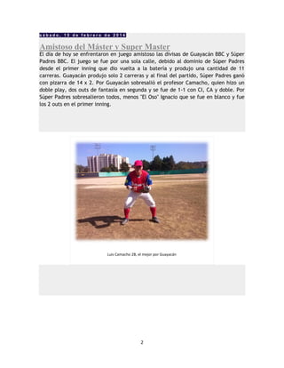 2
s á b a d o , 1 5 d e f e b r e r o d e 2 0 1 4
Amistoso del Máster y Super Master
El día de hoy se enfrentaron en juego amistoso las divisas de Guayacán BBC y Súper
Padres BBC. El juego se fue por una sola calle, debido al dominio de Súper Padres
desde el primer inning que dio vuelta a la batería y produjo una cantidad de 11
carreras. Guayacán produjo solo 2 carreras y al final del partido, Súper Padres ganó
con pizarra de 14 x 2. Por Guayacán sobresalió el profesor Camacho, quien hizo un
doble play, dos outs de fantasía en segunda y se fue de 1-1 con CI, CA y doble. Por
Súper Padres sobresalieron todos, menos "El Oso" Ignacio que se fue en blanco y fue
los 2 outs en el primer inning.
Luis Camacho 2B, el mejor por Guayacán
 